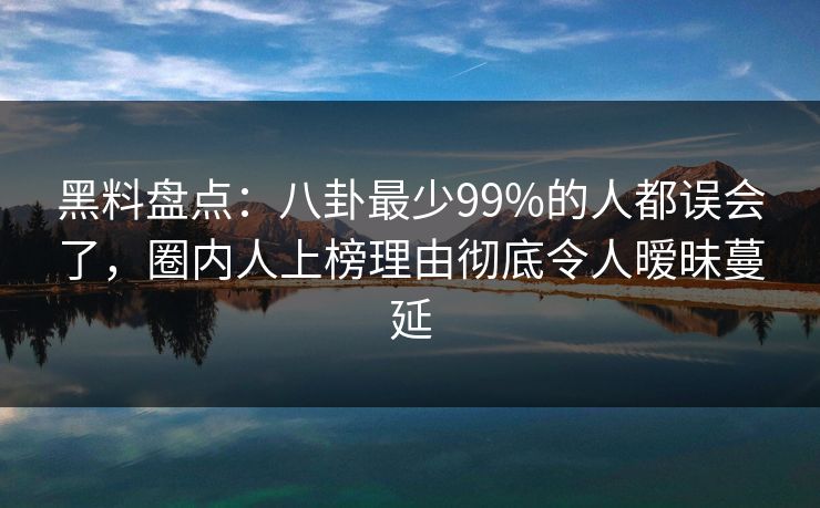 黑料盘点：八卦最少99%的人都误会了，圈内人上榜理由彻底令人暧昧蔓延