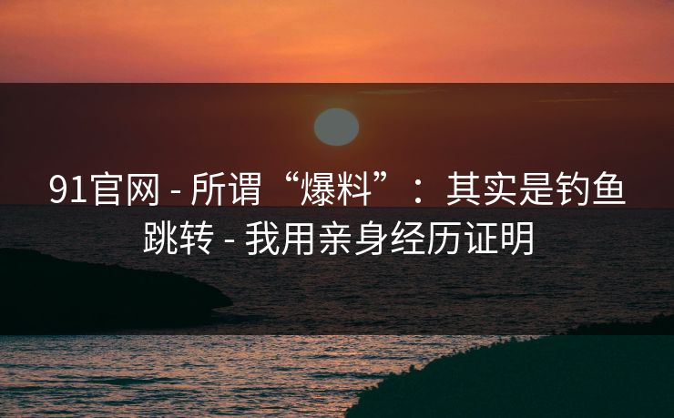 91官网 - 所谓“爆料”：其实是钓鱼跳转 - 我用亲身经历证明