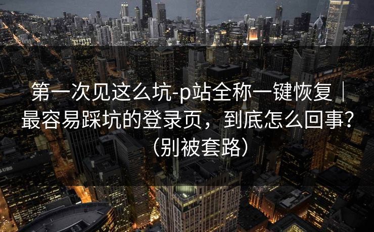第一次见这么坑-p站全称一键恢复｜最容易踩坑的登录页，到底怎么回事？（别被套路）