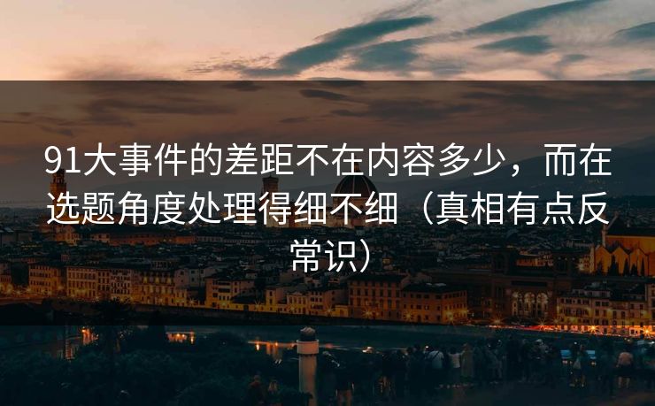 91大事件的差距不在内容多少，而在选题角度处理得细不细（真相有点反常识）