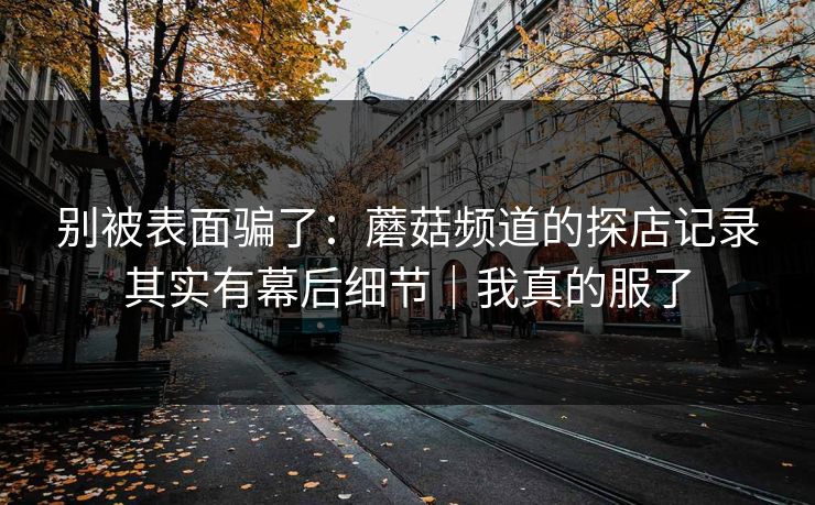 别被表面骗了：蘑菇频道的探店记录其实有幕后细节｜我真的服了