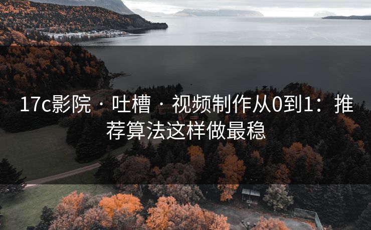 17c影院 · 吐槽 · 视频制作从0到1：推荐算法这样做最稳