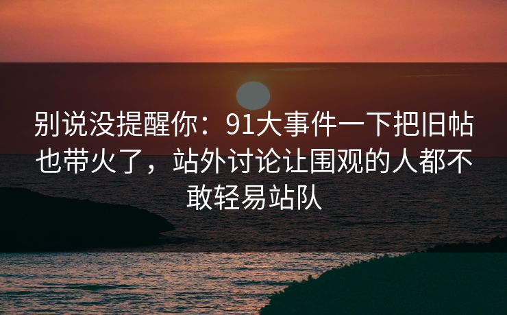 别说没提醒你：91大事件一下把旧帖也带火了，站外讨论让围观的人都不敢轻易站队